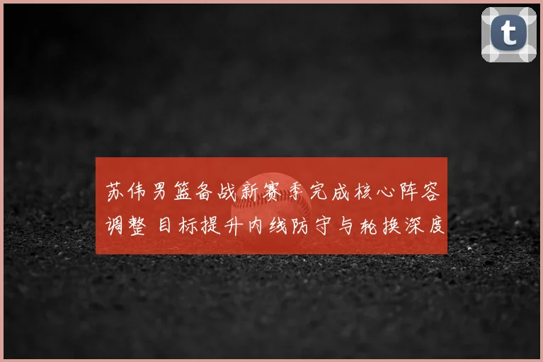 苏伟男篮备战新赛季完成核心阵容调整 目标提升内线防守与轮换深度