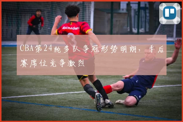 CBA第24轮多队争冠形势明朗，季后赛席位竞争激烈