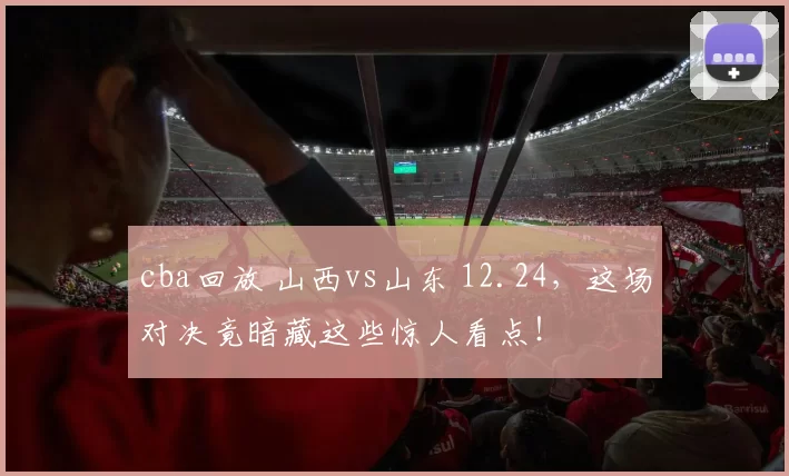 cba回放 山西vs山东 12.24,这场对决竟暗藏这些惊人看点!