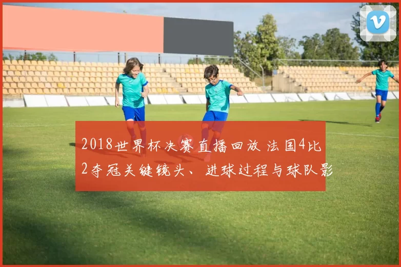 2018世界杯决赛直播回放 法国4比2夺冠关键镜头、进球过程与球队影响解析