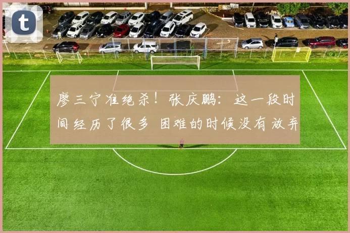 廖三宁准绝杀！张庆鹏：这一段时间经历了很多 困难的时候没有放弃