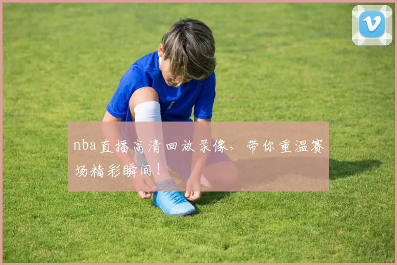 nba直播高清回放录像，带你重温赛场精彩瞬间！