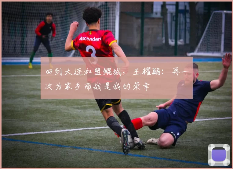 回到大连加盟鲲城，王耀鹏：再一次为家乡而战是我的荣幸