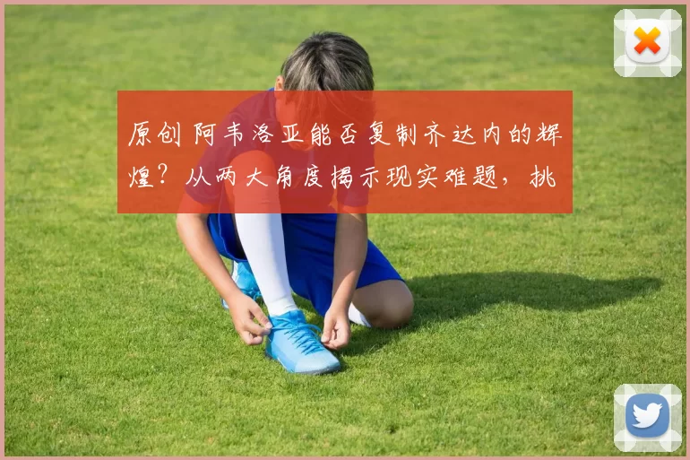 原创 阿韦洛亚能否复制齐达内的辉煌？从两大角度揭示现实难题，挑战远超想象