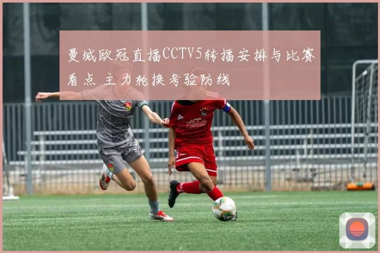 曼城欧冠直播CCTV5转播安排与比赛看点 主力轮换考验防线