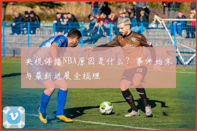 央视停播NBA原因是什么？事件始末与最新进展全梳理