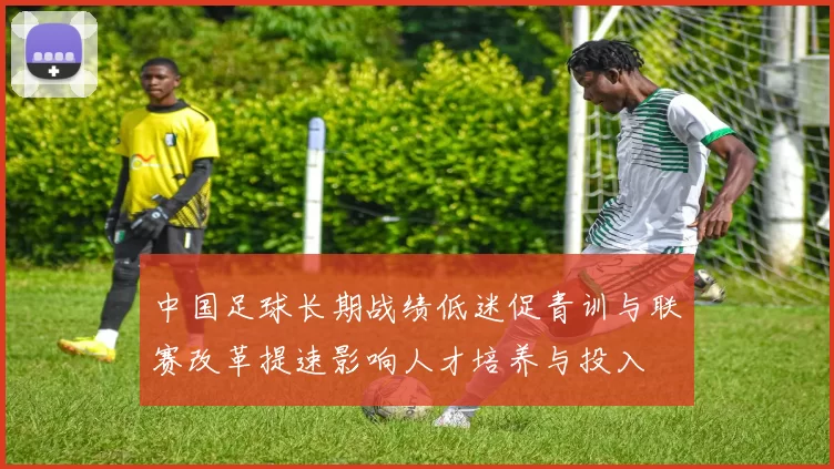 中国足球长期战绩低迷促青训与联赛改革提速影响人才培养与投入
