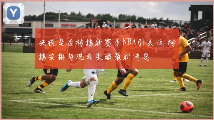 央视是否转播新赛季NBA引关注 转播安排与观看渠道最新消息