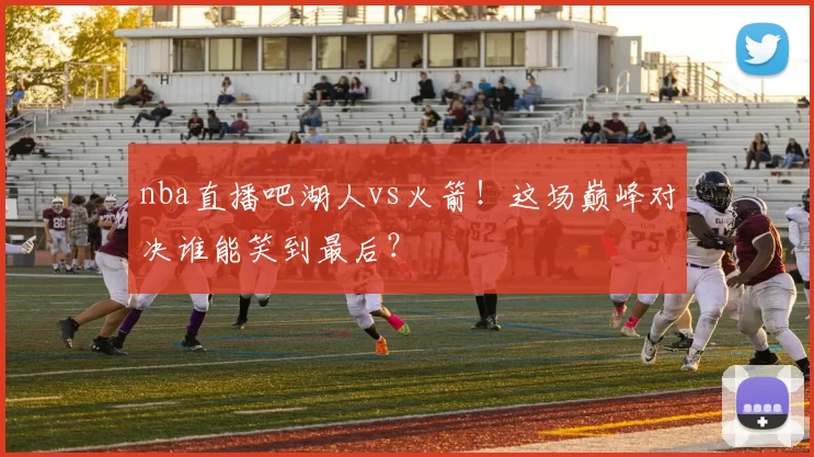 nba直播吧湖人vs火箭！这场巅峰对决谁能笑到最后？