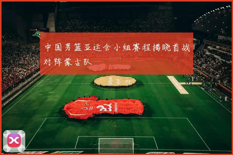 中国男篮亚运会小组赛程揭晓首战对阵蒙古队