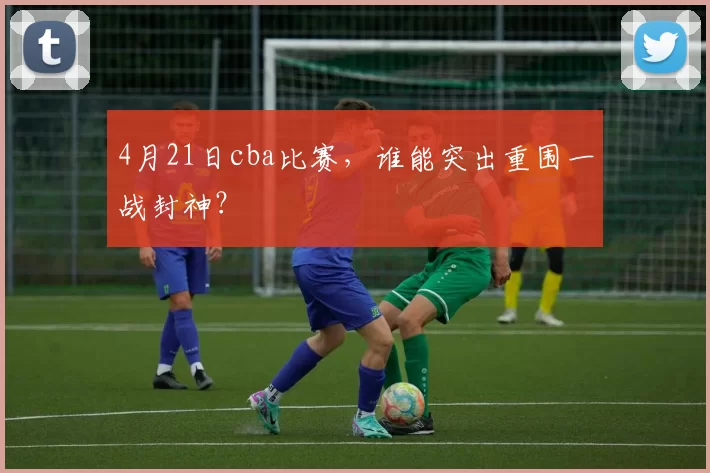 4月21日cba比赛，谁能突出重围一战封神？