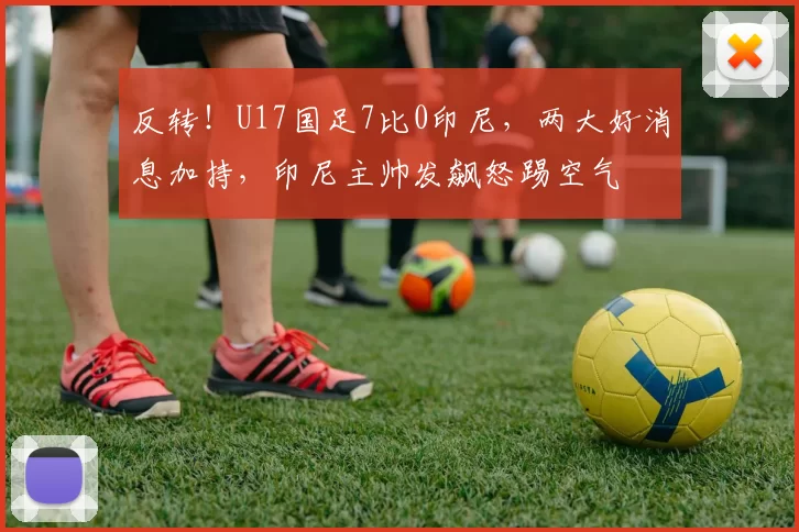 反转！U17国足7比0印尼，两大好消息加持，印尼主帅发飙怒踢空气