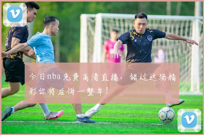 今日nba免费高清直播，错过这场精彩你将后悔一整年！