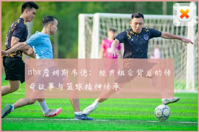 nba詹姆斯韦德：经典组合背后的传奇故事与篮球精神传承