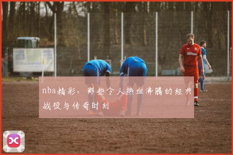 nba精彩，那些令人热血沸腾的经典战役与传奇时刻