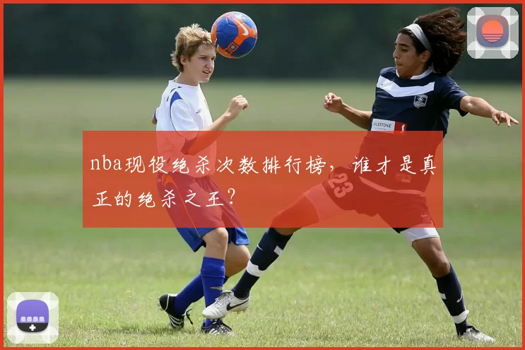 nba现役绝杀次数排行榜，谁才是真正的绝杀之王？