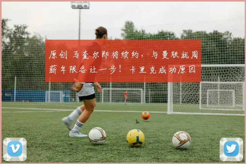 原创 马奎尔即将续约，与曼联就周薪年限各让一步！卡里克成功原因揭秘