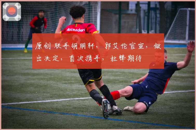 原创 联手胡明轩，郭艾伦官宣，做出决定，首次携手，杜锋期待