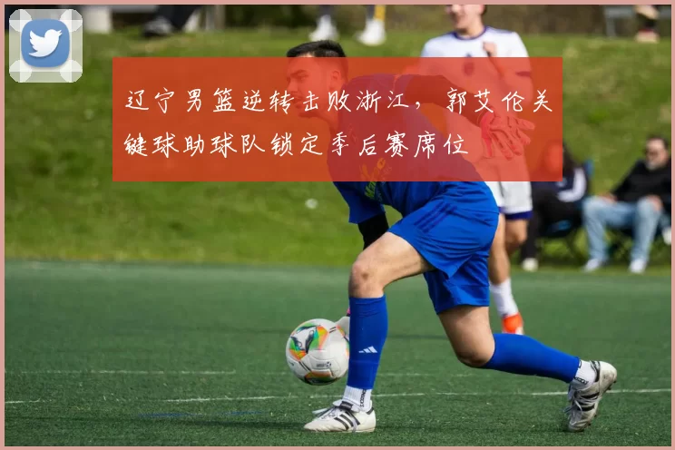 辽宁男篮逆转击败浙江，郭艾伦关键球助球队锁定季后赛席位