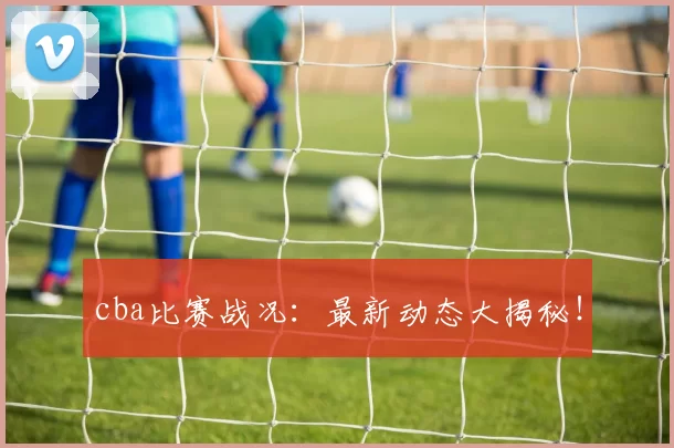 cba比赛战况：最新动态大揭秘！