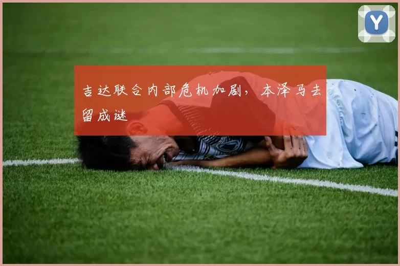 吉达联合内部危机加剧，本泽马去留成谜