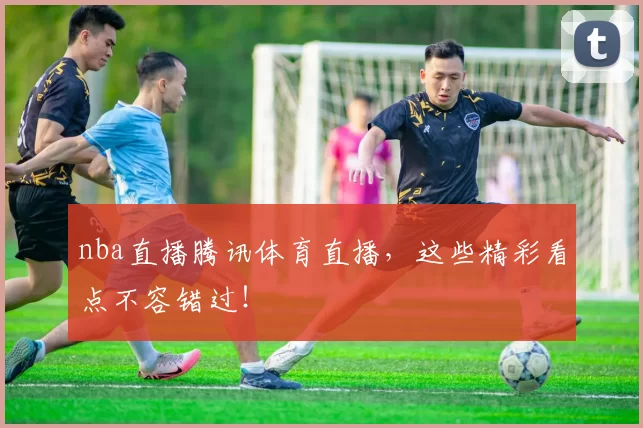nba直播腾讯体育直播，这些精彩看点不容错过！
