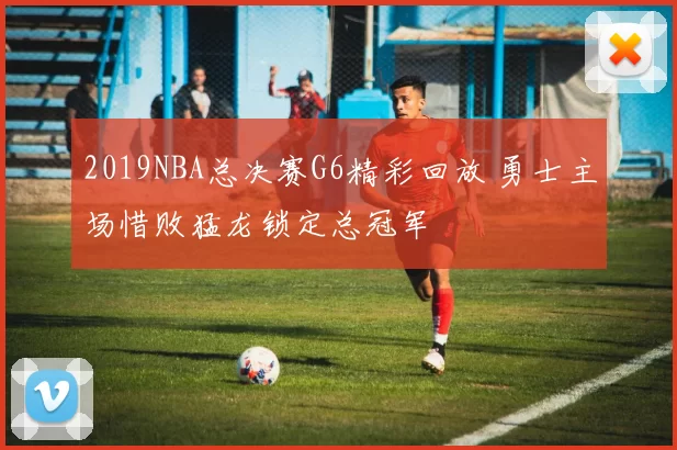 2019NBA总决赛G6精彩回放 勇士主场惜败猛龙锁定总冠军