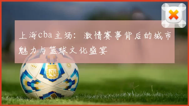 上海cba主场：激情赛事背后的城市魅力与篮球文化盛宴