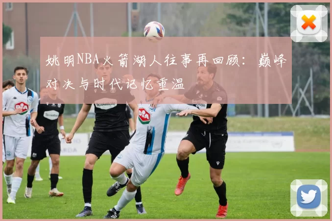 姚明NBA火箭湖人往事再回顾：巅峰对决与时代记忆重温