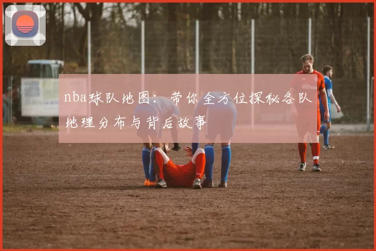 nba球队地图：带你全方位探秘各队地理分布与背后故事