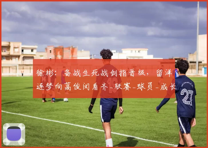 徐彬：备战生死战剑指晋级，留洋逐梦向蒿俊闵看齐_联赛_球员_成长