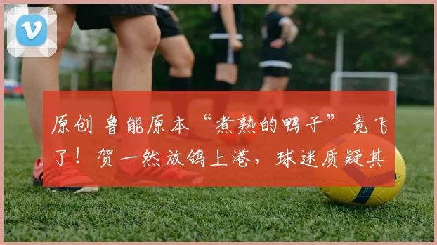 原创 鲁能原本“煮熟的鸭子”竟飞了！贺一然放鸽上港，球迷质疑其可信度