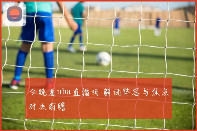 今晚看nba直播吗 解说阵容与焦点对决前瞻