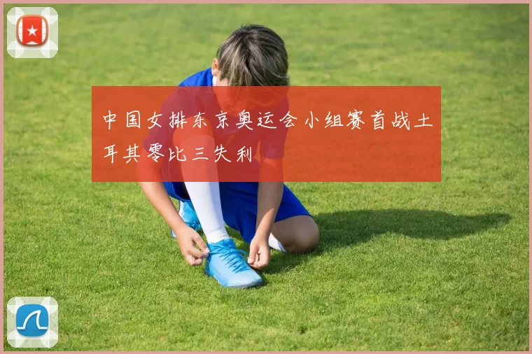 中国女排东京奥运会小组赛首战土耳其零比三失利