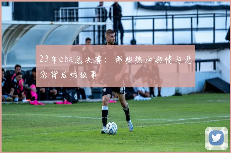 23年cba总决赛：那些热血燃情与悬念背后的故事