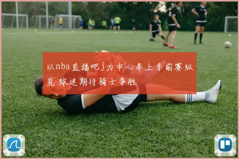 以nba直播吧j为中心奉上季前赛纵览 球迷期待骑士争胜